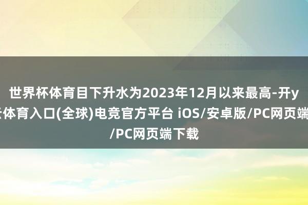 世界杯体育目下升水为2023年12月以来最高-开yun云体育入口(全球)电竞官方平台 iOS/安卓版/PC网页端下载