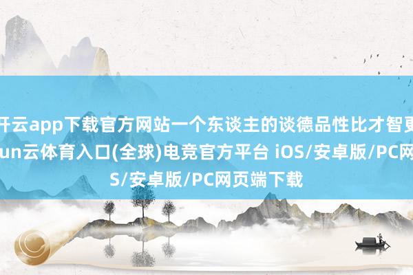 开云app下载官方网站一个东谈主的谈德品性比才智更紧迫-开yun云体育入口(全球)电竞官方平台 iOS/安卓版/PC网页端下载