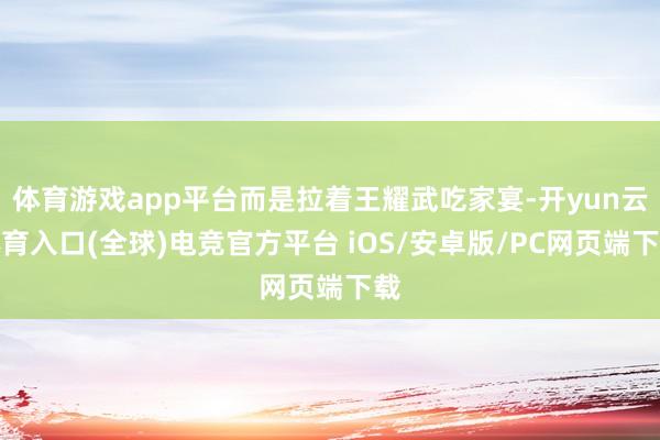 体育游戏app平台而是拉着王耀武吃家宴-开yun云体育入口(全球)电竞官方平台 iOS/安卓版/PC网页端下载