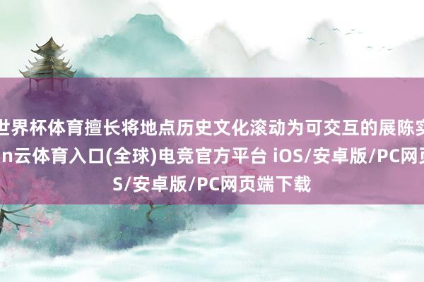 世界杯体育擅长将地点历史文化滚动为可交互的展陈实质-开yun云体育入口(全球)电竞官方平台 iOS/安卓版/PC网页端下载