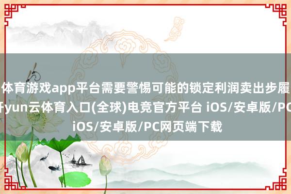 体育游戏app平台需要警惕可能的锁定利润卖出步履导致波动-开yun云体育入口(全球)电竞官方平台 iOS/安卓版/PC网页端下载