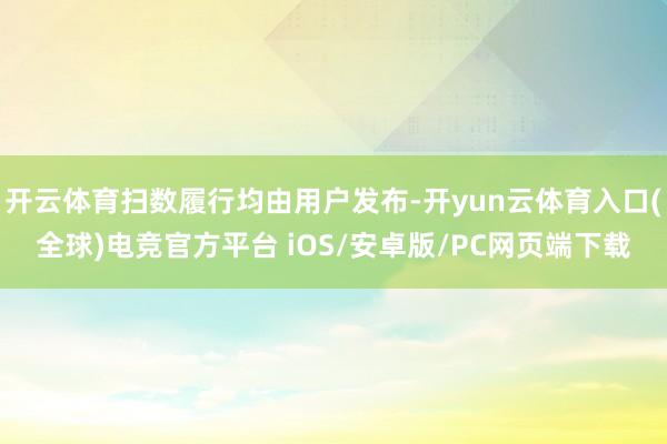 开云体育扫数履行均由用户发布-开yun云体育入口(全球)电竞官方平台 iOS/安卓版/PC网页端下载