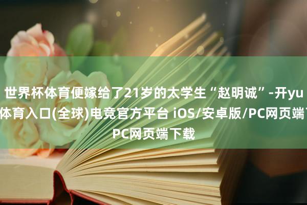 世界杯体育便嫁给了21岁的太学生“赵明诚”-开yun云体育入口(全球)电竞官方平台 iOS/安卓版/PC网页端下载
