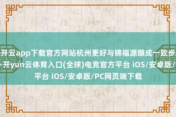 开云app下载官方网站杭州更好与锦福源酿成一致步履东谈主关系-开yun云体育入口(全球)电竞官方平台 iOS/安卓版/PC网页端下载
