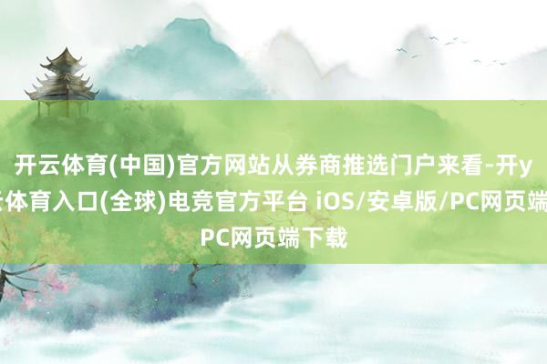 开云体育(中国)官方网站　　从券商推选门户来看-开yun云体育入口(全球)电竞官方平台 iOS/安卓版/PC网页端下载