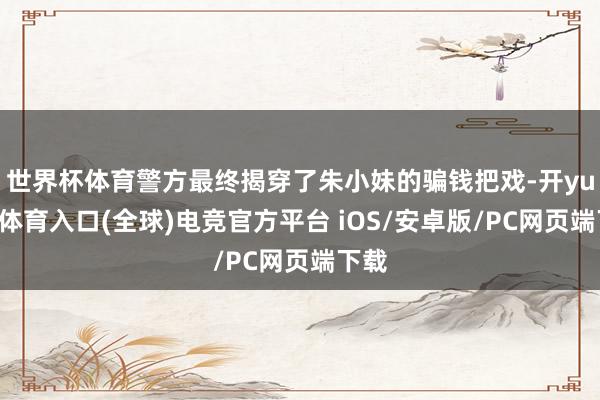 世界杯体育警方最终揭穿了朱小妹的骗钱把戏-开yun云体育入口(全球)电竞官方平台 iOS/安卓版/PC网页端下载